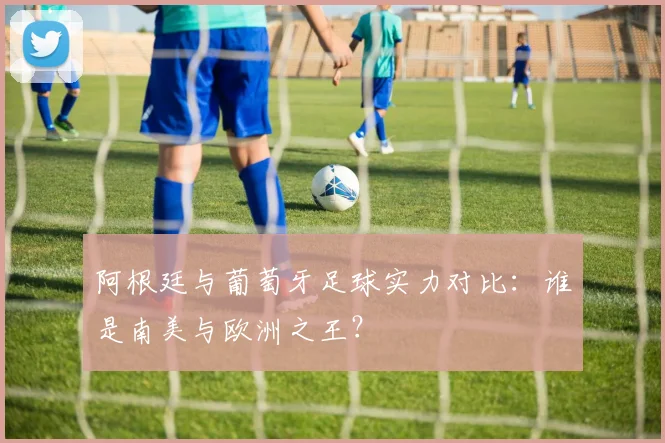 阿根廷与葡萄牙足球实力对比：谁是南美与欧洲之王？