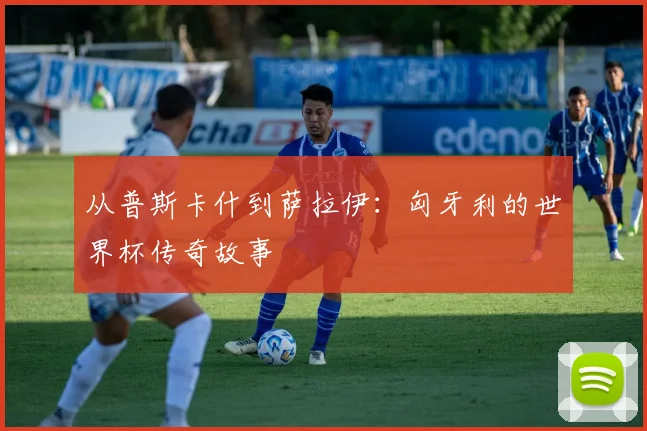 从普斯卡什到萨拉伊：匈牙利的世界杯传奇故事