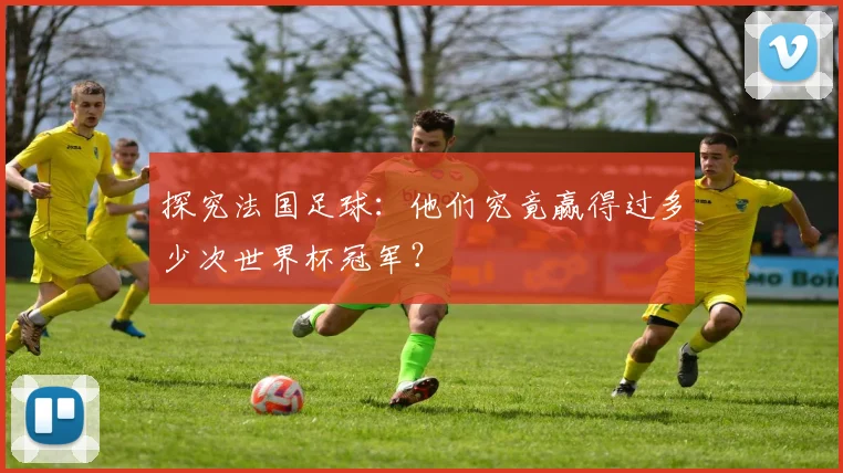 探究法国足球:他们究竟赢得过多少次世界杯冠军?