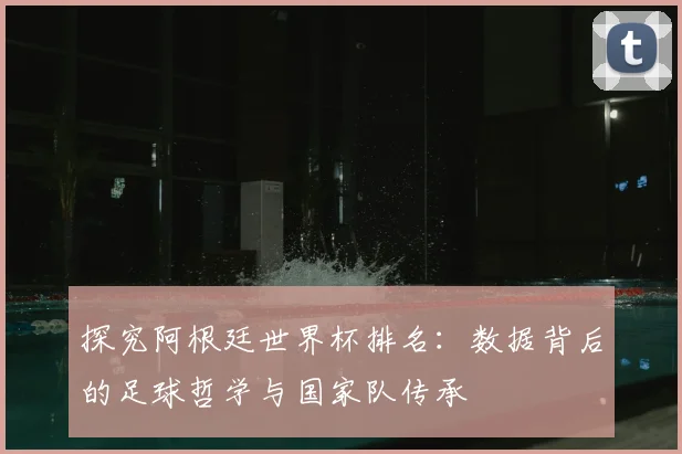 探究阿根廷世界杯排名:数据背后的足球哲学与国家队传承