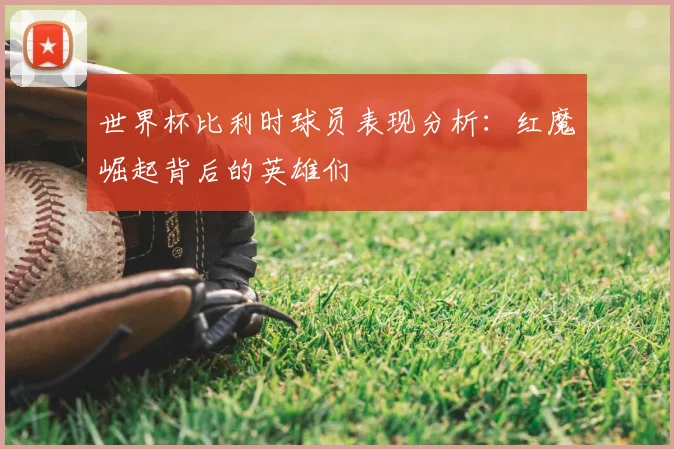 世界杯比利时球员表现分析:红魔崛起背后的英雄们