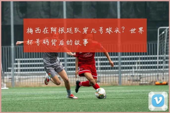 梅西在阿根廷队穿几号球衣?世界杯号码背后的故事