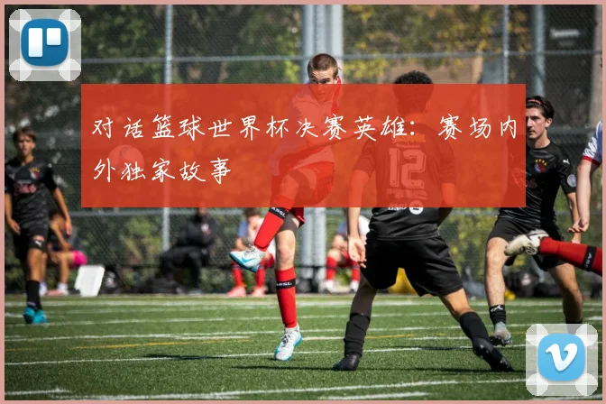 对话篮球世界杯决赛英雄:赛场内外独家故事
