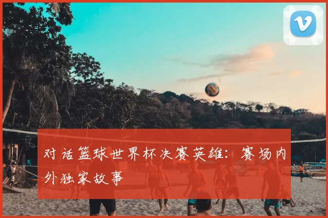 对话篮球世界杯决赛英雄:赛场内外独家故事