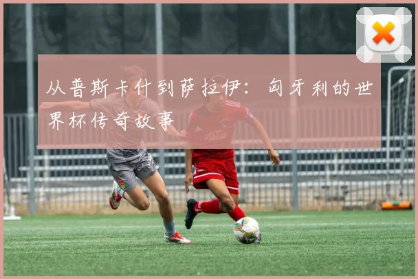 从普斯卡什到萨拉伊：匈牙利的世界杯传奇故事
