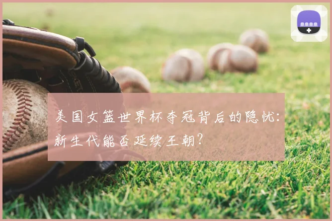 美国女篮世界杯夺冠背后的隐忧：新生代能否延续王朝？