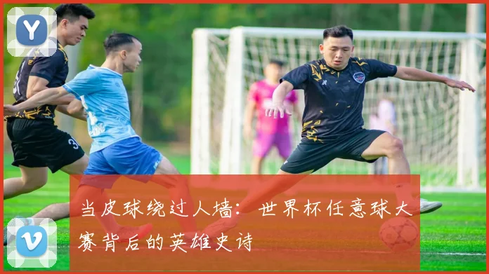 当皮球绕过人墙:世界杯任意球大赛背后的英雄史诗