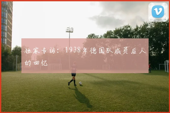 独家专访:1938年德国队成员后人的回忆