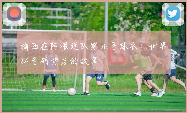 梅西在阿根廷队穿几号球衣?世界杯号码背后的故事