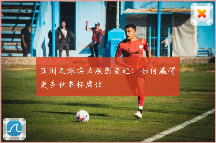 亚洲足球实力版图变迁:如何赢得更多世界杯席位