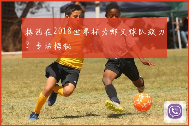 梅西在2018世界杯为哪支球队效力?专访揭秘