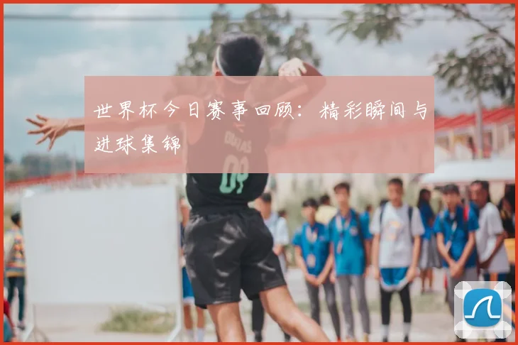 世界杯今日赛事回顾：精彩瞬间与进球集锦